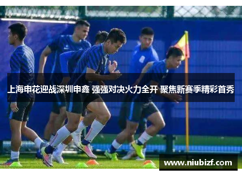 上海申花迎战深圳申鑫 强强对决火力全开 聚焦新赛季精彩首秀