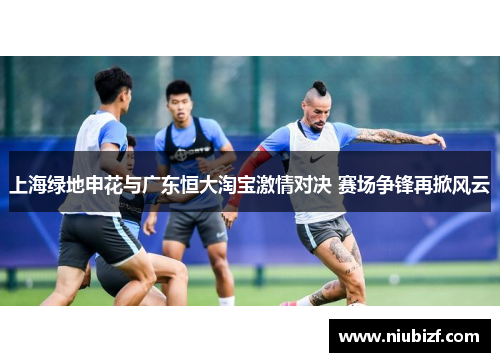 上海绿地申花与广东恒大淘宝激情对决 赛场争锋再掀风云