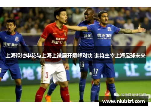 上海绿地申花与上海上港展开巅峰对决 谁将主宰上海足球未来